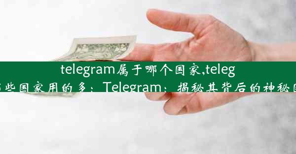 telegram属于哪个国家,telegram在哪些国家用的多：Telegram：揭秘其背后的神秘国家之谜