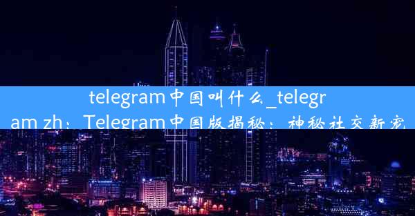 telegram中国叫什么_telegram zh：Telegram中国版揭秘：神秘社交新宠