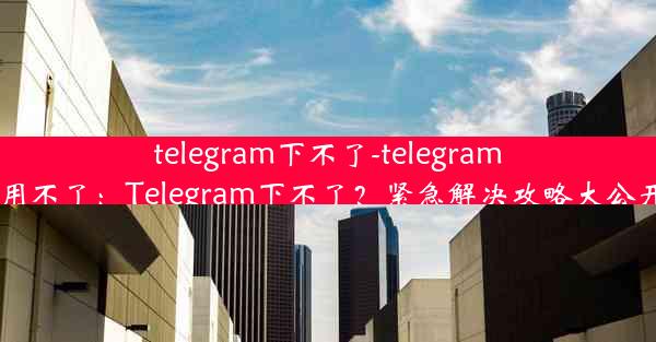 telegram下不了-telegram 用不了：Telegram下不了？紧急解决攻略大公开