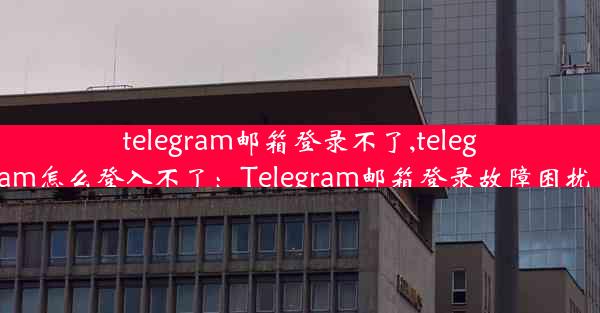 telegram邮箱登录不了,telegram怎么登入不了：Telegram邮箱登录故障困扰多