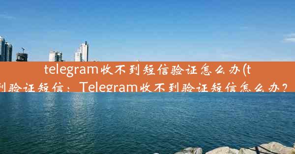 telegram收不到短信验证怎么办(telegram 收不到验证短信：Telegram收不到验证短信怎么办？快速解决攻