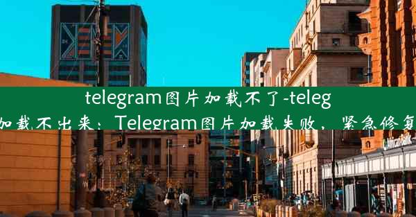 telegram图片加载不了-telegram加载不出来：Telegram图片加载失败，紧急修复攻略