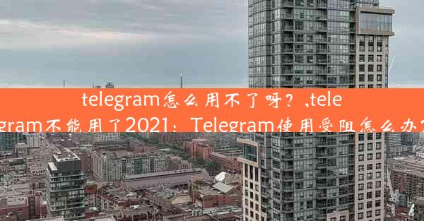 telegram怎么用不了呀？,telegram不能用了2021：Telegram使用受阻怎么办？