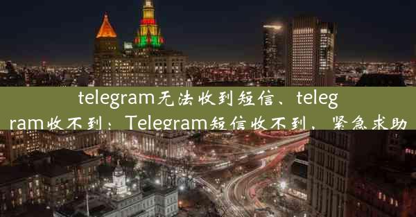 telegram无法收到短信、telegram收不到：Telegram短信收不到，紧急求助