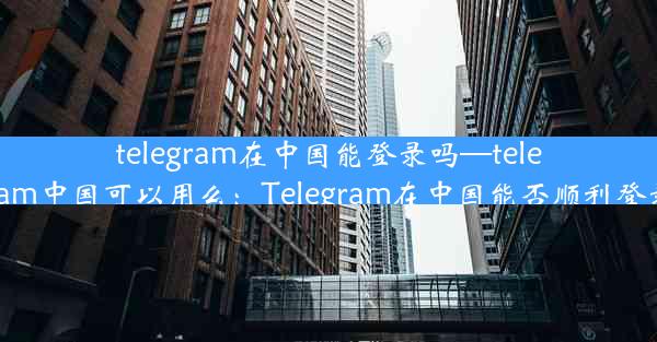 telegram在中国能登录吗—telegram中国可以用么：Telegram在中国能否顺利登录？