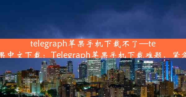 telegraph苹果手机下载不了—telegreat苹果中文下载：Telegraph苹果手机下载难题，紧急解决攻略