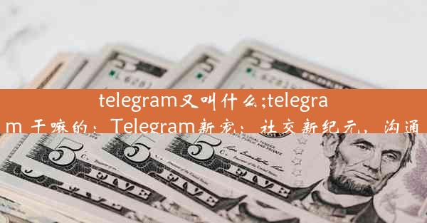 telegram又叫什么;telegram 干嘛的：Telegram新宠：社交新纪元，沟通