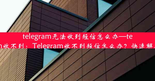 telegram无法收到短信怎么办—telegram收不到：Telegram收不到短信怎么办？快速解决攻略