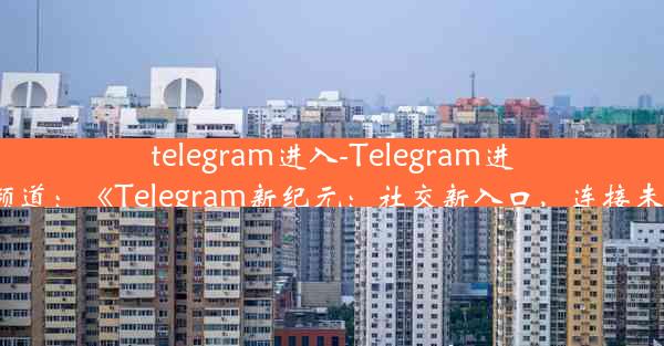 telegram进入-Telegram进入频道：《Telegram新纪元：社交新入口，连接未来》