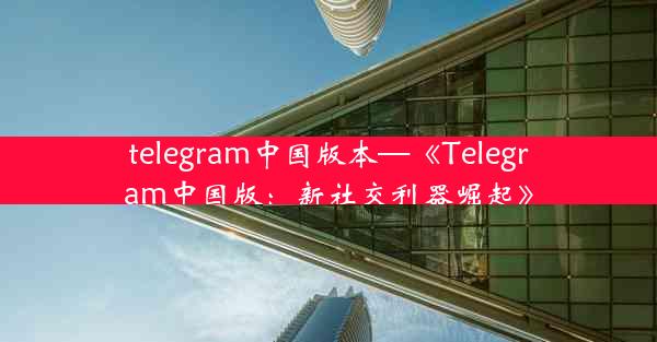 telegram中国版本—《Telegram中国版：新社交利器崛起》