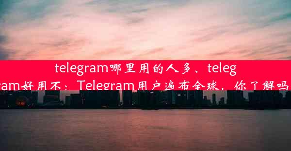 telegram哪里用的人多、telegram好用不：Telegram用户遍布全球，你了解吗？