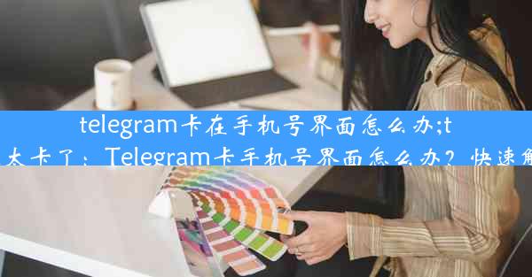 telegram卡在手机号界面怎么办;telegram太卡了：Telegram卡手机号界面怎么办？快速解决攻略