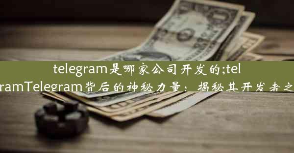 telegram是哪家公司开发的;telegramTelegram背后的神秘力量：揭秘其开发者之谜