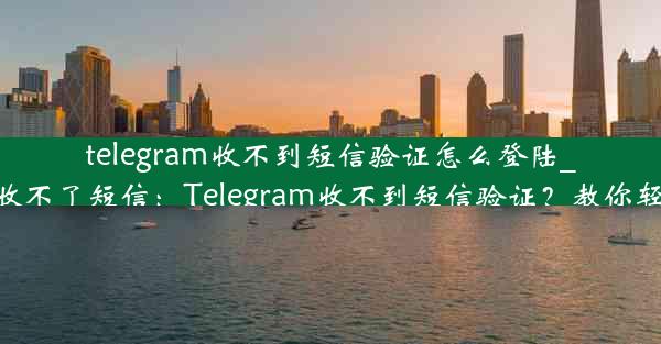 telegram收不到短信验证怎么登陆_telegram接收不了短信：Telegram收不到短信验证？教你轻松登录攻略