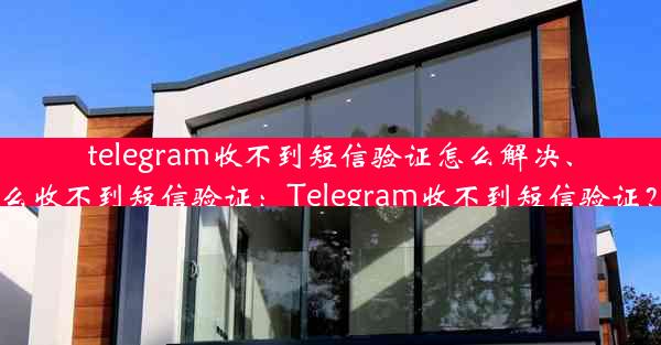 telegram收不到短信验证怎么解决、telegeram为什么收不到短信验证：Telegram收不到短信验证？快速解决攻略