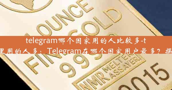 telegram哪个国家用的人比较多-telegram哪里用的人多：Telegram在哪个国家用户最多？揭秘全球热门