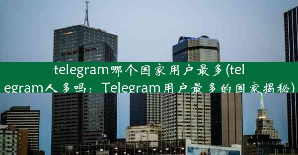 telegram哪个国家用户最多(telegram人多吗：Telegram用户最多的国家揭秘)