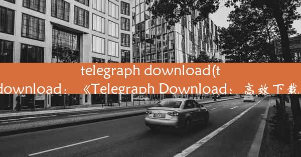 telegraph download(telegraphdownload：《Telegraph Download：高效下载新体验》)