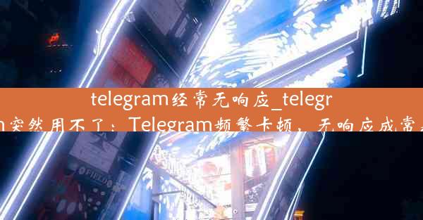 telegram经常无响应_telegram突然用不了：Telegram频繁卡顿，无响应成常态？