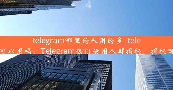 telegram哪里的人用的多_telegram 在中国可以用吗：Telegram热门使用人群揭秘：揭秘哪国人最爱用？