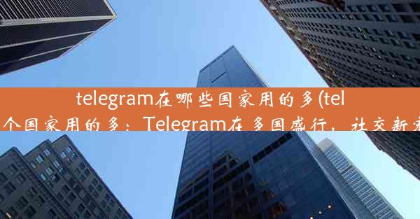 telegram在哪些国家用的多(telegram哪个国家用的多：Telegram在多国盛行，社交新宠全球热)