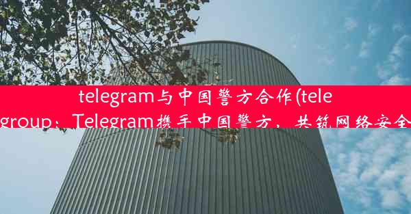 telegram与中国警方合作(telegramgroup：Telegram携手中国警方，共筑网络安全防线)