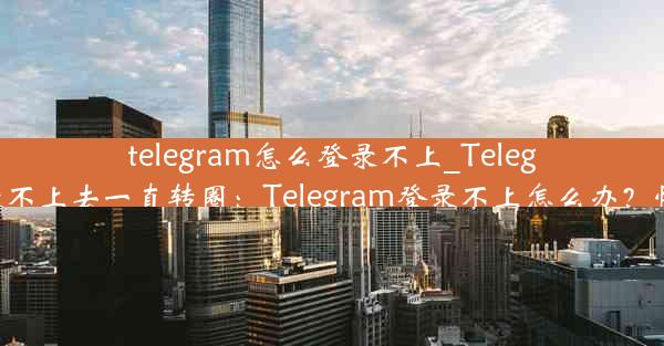 telegram怎么登录不上_Telegram怎么登录不上去一直转圈：Telegram登录不上怎么办？快速解决攻略