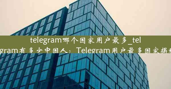 telegram哪个国家用户最多_telegram有多少中国人：Telegram用户最多国家揭秘