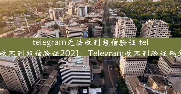 telegram无法收到短信验证-telegram收不到短信验证2021：Telegram收不到验证码怎么办？