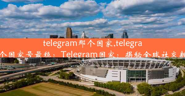 telegram那个国家,telegram那个国家号最稳：Telegram国家：揭秘全球社交新霸主