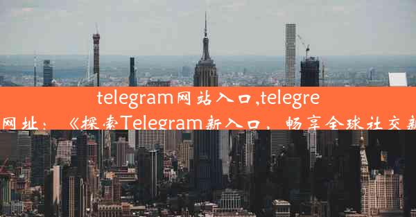 telegram网站入口,telegreat官网网址：《探索Telegram新入口，畅享全球社交新体验》