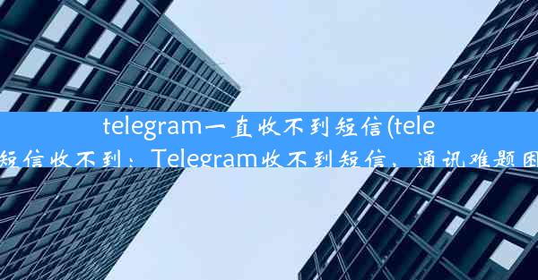 telegram一直收不到短信(telegram发短信收不到：Telegram收不到短信，通讯难题困扰不已)