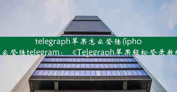 telegraph苹果怎么登陆(iphone怎么登陆telegram：《Telegraph苹果轻松登录教程》)