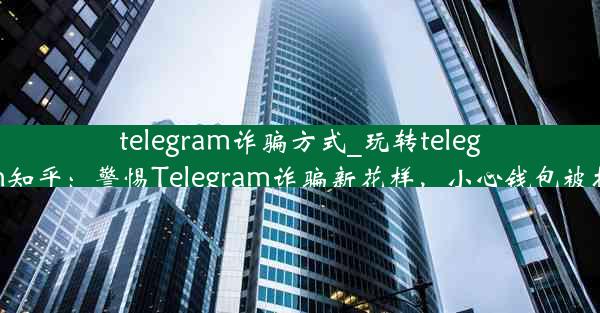 telegram诈骗方式_玩转telegram知乎：警惕Telegram诈骗新花样，小心钱包被掏空