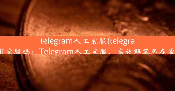 telegram人工客服(telegram有客服吗：Telegram人工客服，高效解答尽在掌握)