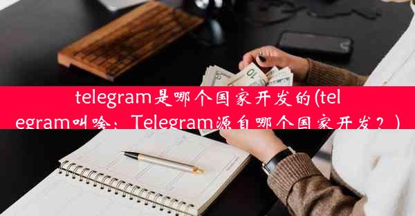 telegram是哪个国家开发的(telegram叫啥：Telegram源自哪个国家开发？)