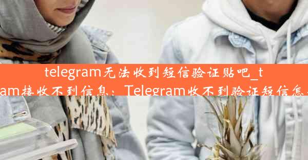 telegram无法收到短信验证贴吧_telegram接收不到信息：Telegram收不到验证短信怎么办？