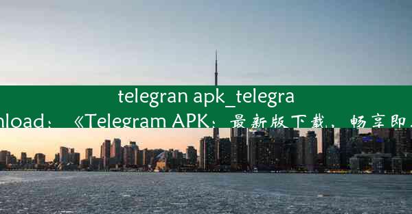 telegran apk_telegran apks drowanload：《Telegram APK：最新版下载，畅享即时通讯新体验》