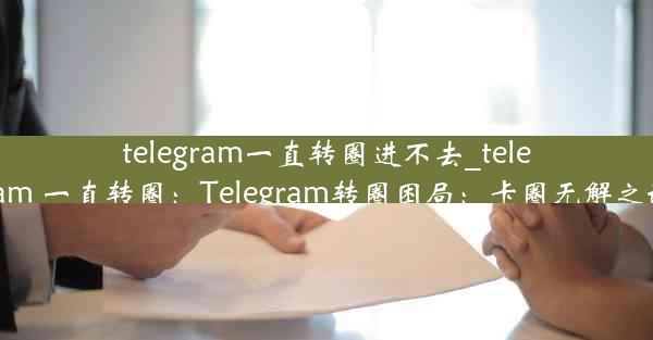 telegram一直转圈进不去_telegram 一直转圈：Telegram转圈困局：卡圈无解之谜？