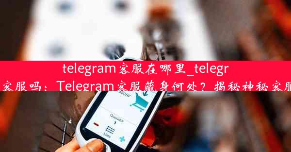 telegram客服在哪里_telegram有客服吗：Telegram客服藏身何处？揭秘神秘客服基地