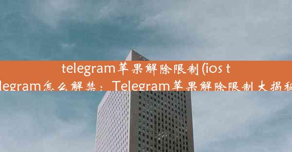 telegram苹果解除限制(ios telegram怎么解禁：Telegram苹果解除限制大揭秘)