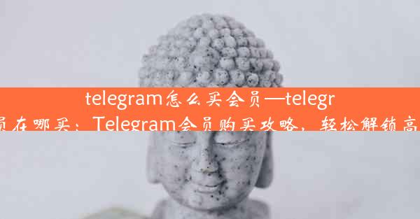 telegram怎么买会员—telegram会员在哪买：Telegram会员购买攻略，轻松解锁高级功能