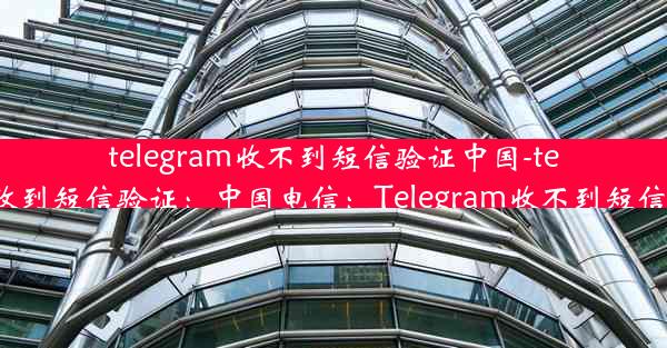 telegram收不到短信验证中国-telegram无法收到短信验证：中国电信：Telegram收不到短信验证怎么办？