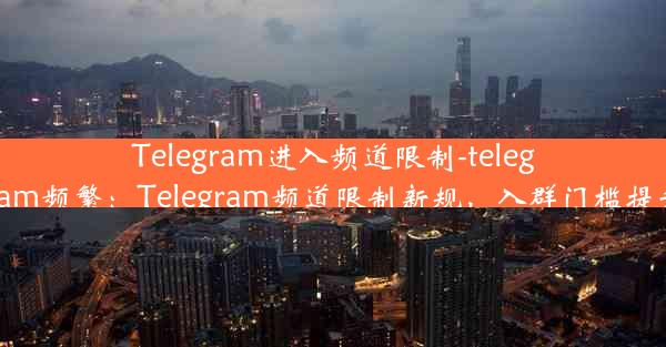 Telegram进入频道限制-telegram频繁：Telegram频道限制新规，入群门槛提升