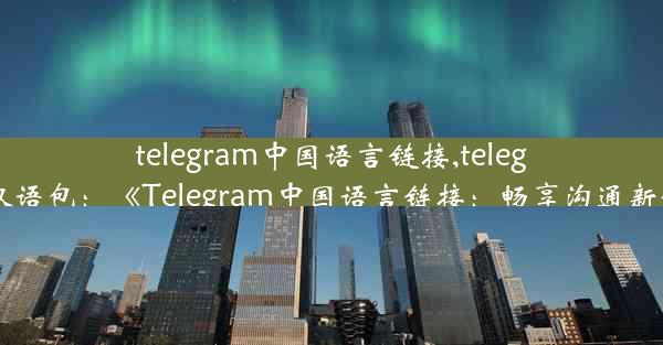 telegram中国语言链接,telegram汉语包：《Telegram中国语言链接：畅享沟通新体验》