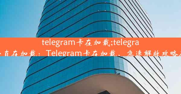 telegram卡在加载;telegram一直在加载：Telegram卡在加载，急速解救攻略在此