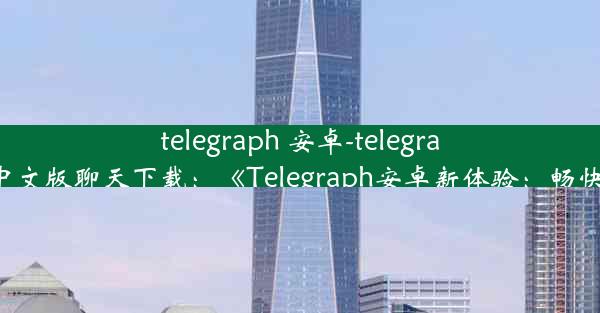 telegraph 安卓-telegraph安卓中文版聊天下载：《Telegraph安卓新体验：畅快沟通限》