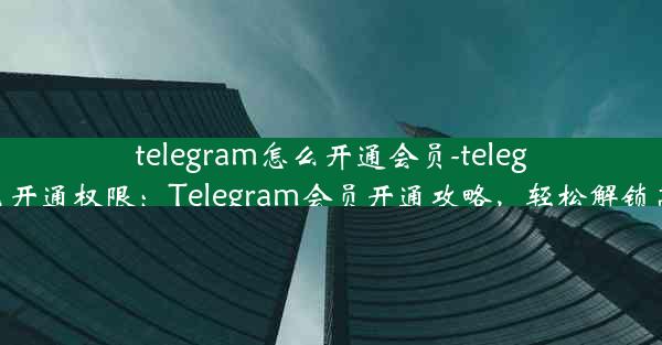 telegram怎么开通会员-telegram怎么开通权限：Telegram会员开通攻略，轻松解锁高级功能