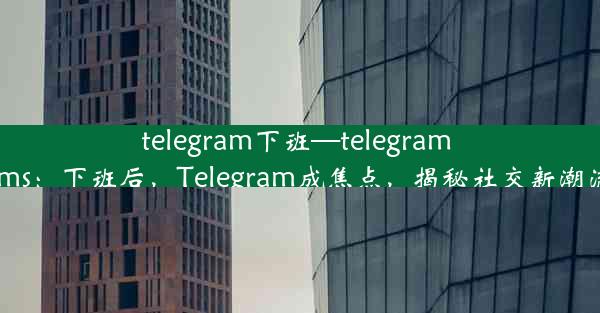 telegram下班—telegram sms：下班后，Telegram成焦点，揭秘社交新潮流