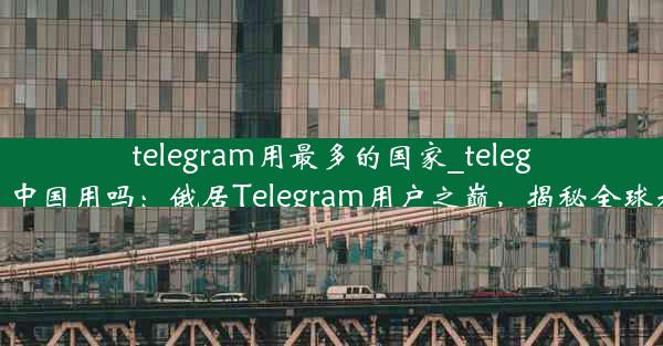 telegram用最多的国家_telegram可以在中国用吗：俄居Telegram用户之巅，揭秘全球社交新格局